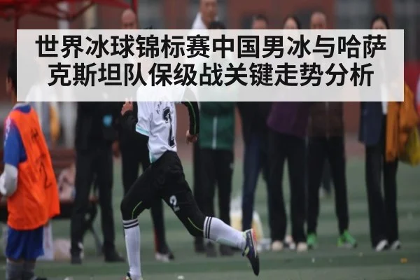 世界冰球锦标赛中国男冰与哈萨克斯坦队保级战关键走势分析