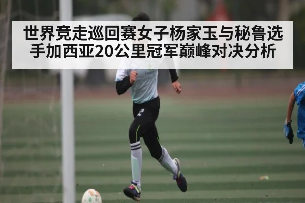 世界竞走巡回赛女子杨家玉与秘鲁选手加西亚20公里冠军巅峰对决分析
